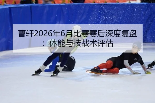 曹轩2026年6月比赛赛后深度复盘：体能与技战术评估